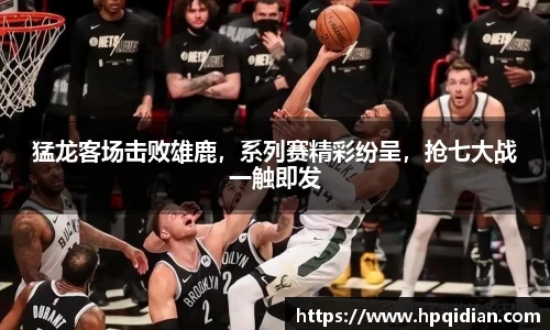 猛龙客场击败雄鹿，系列赛精彩纷呈，抢七大战一触即发