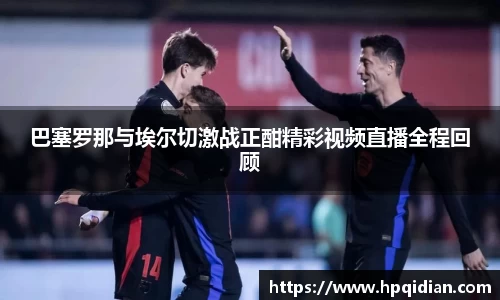 巴塞罗那与埃尔切激战正酣精彩视频直播全程回顾