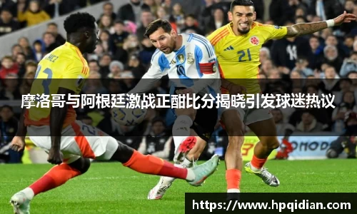 摩洛哥与阿根廷激战正酣比分揭晓引发球迷热议